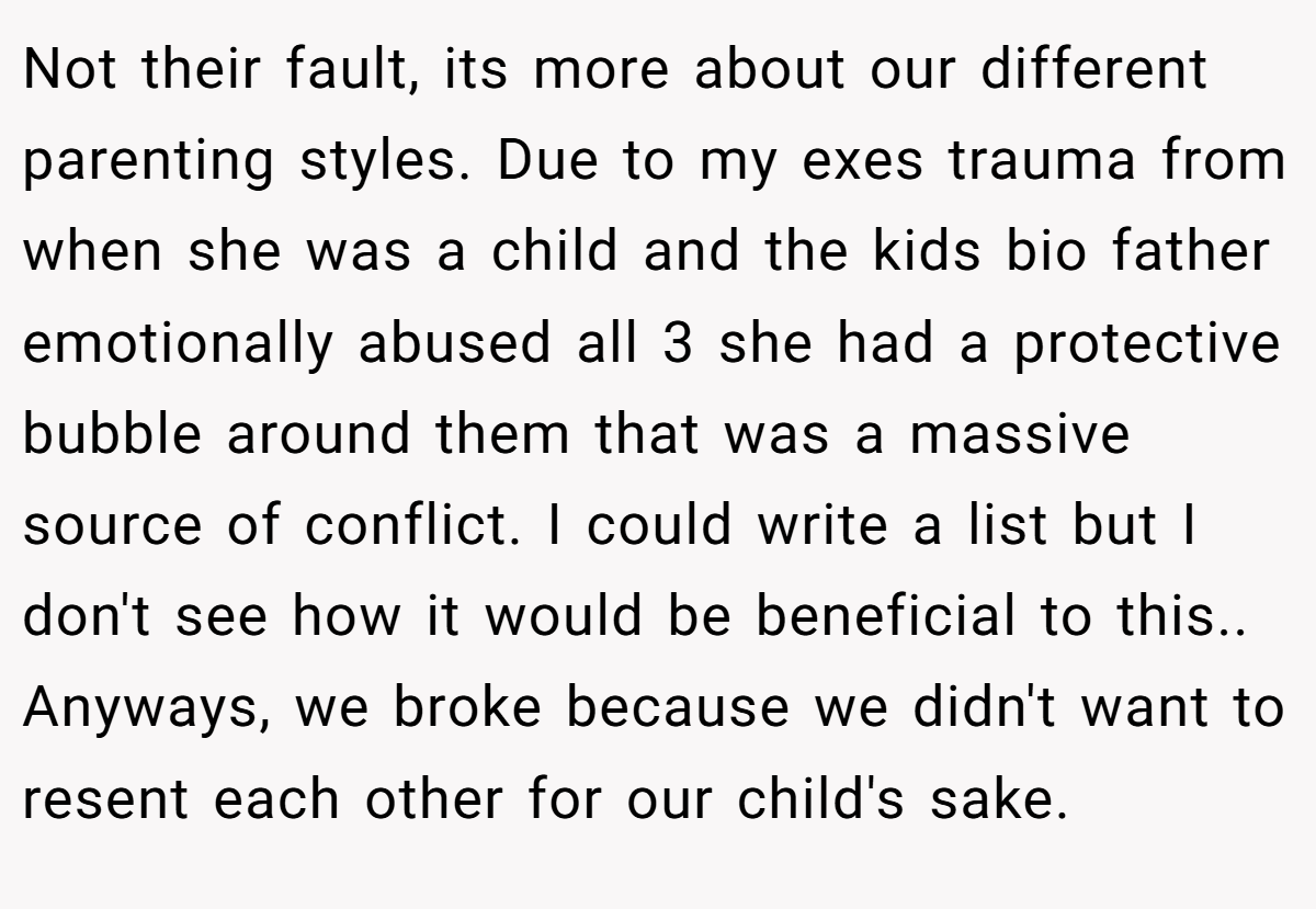 Not their fault, its more about our different parenting styles. Due to my exes trauma from when she was a child and the kids bio father emotionally abused all 3 she had a protective bubble around them that was a massive source of conflict. I could write a list but I don't see how it would be beneficial to this.. ​ Anyways, we broke because we didn't want to resent each other for our child's sake.