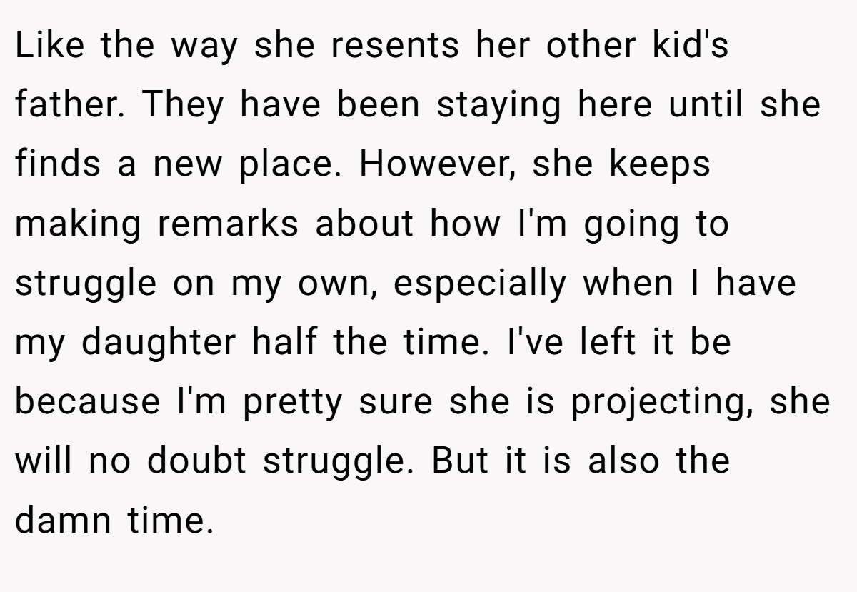 Like the way she resents her other kid's father. They have been staying here until she finds a new place. However, she keeps making remarks about how I'm going to struggle on my own, especially when I have my daughter half the time. I've left it be because I'm pretty sure she is projecting, she will no doubt struggle. But it is also the damn time.