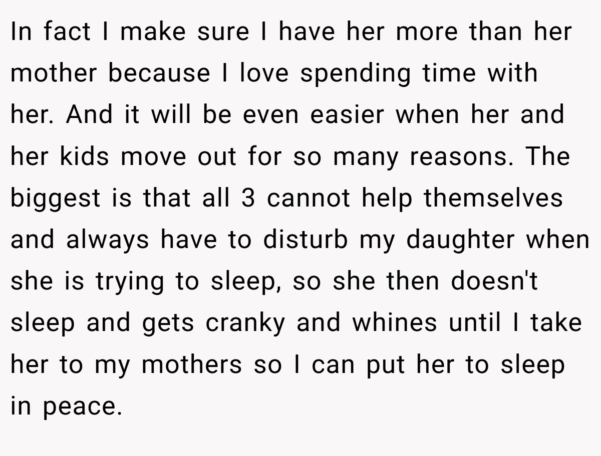In fact I make sure I have her more than her mother because I love spending time with her. And it will be even easier when her and her kids move out for so many reasons. The biggest is that all 3 cannot help themselves and always have to disturb my daughter when she is trying to sleep, so she then doesn't sleep and gets cranky and whines until I take her to my mothers so I can put her to sleep in peace.