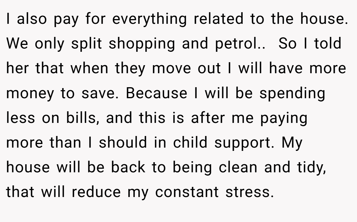 I also pay for everything related to the house. We only split shopping and petrol.. ​ So I told her that when they move out I will have more money to save. Because I will be spending less on bills, and this is after me paying more than I should in child support. My house will be back to being clean and tidy, that will reduce my constant stress.