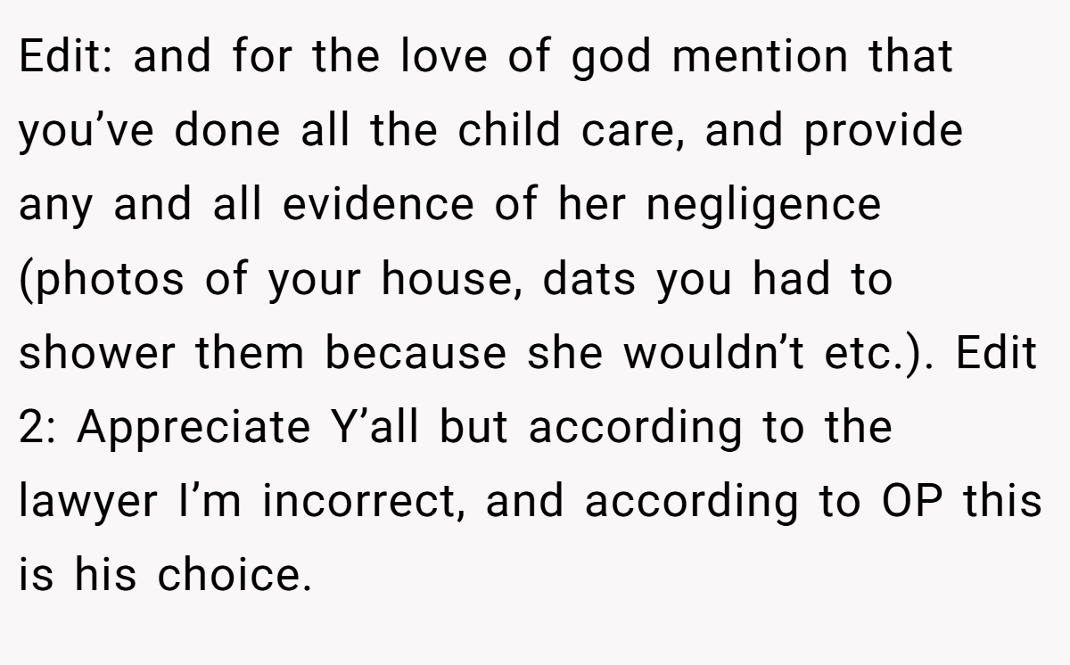 Edit: and for the love of god mention that you’ve done all the child care, and provide any and all evidence of her negligence (photos of your house, dats you had to shower them because she wouldn’t etc.). Edit 2: Appreciate Y’all but according to the lawyer I’m incorrect, and according to OP this is his choice.