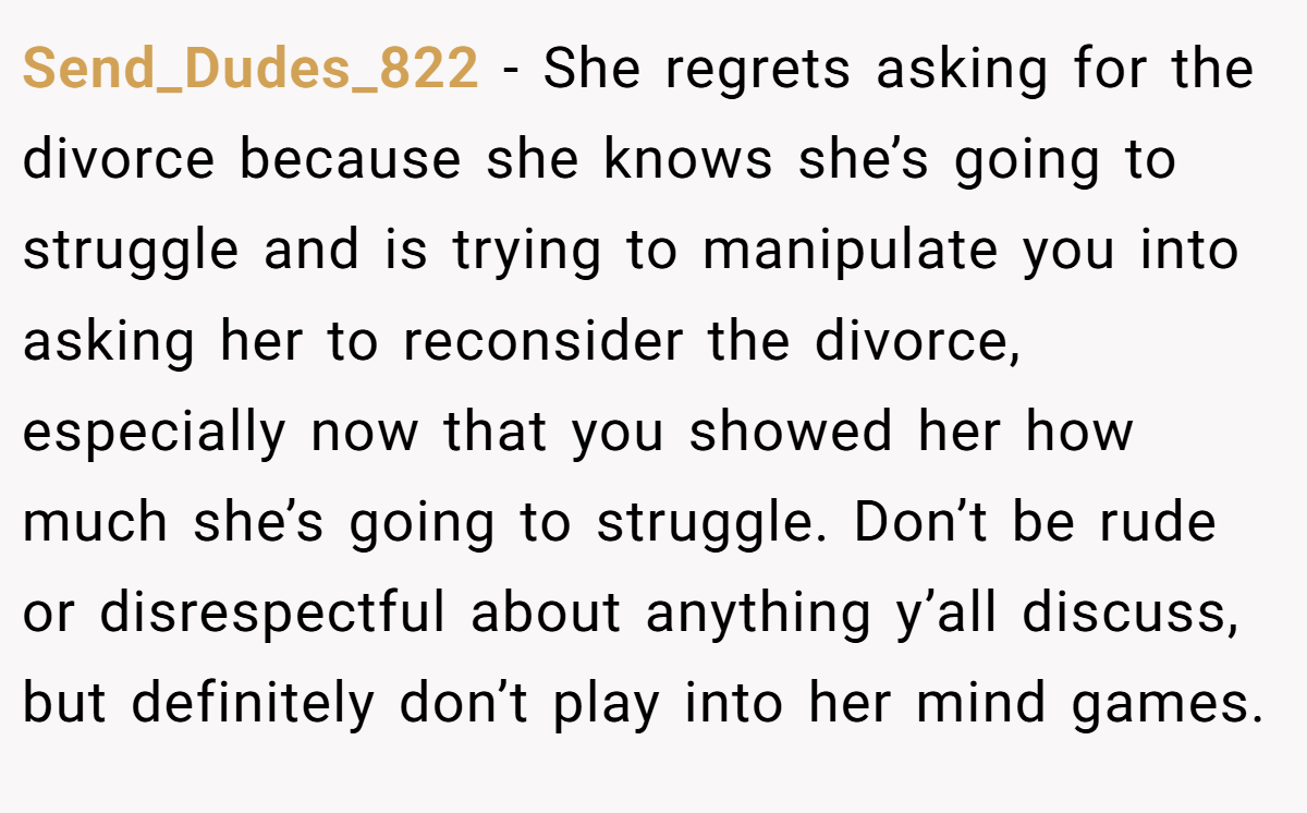 Send_Dudes_822 − She regrets asking for the divorce because she knows she’s going to struggle and is trying to manipulate you into asking her to reconsider the divorce, especially now that you showed her how much she’s going to struggle. Don’t be rude or disrespectful about anything y’all discuss, but definitely don’t play into her mind games.