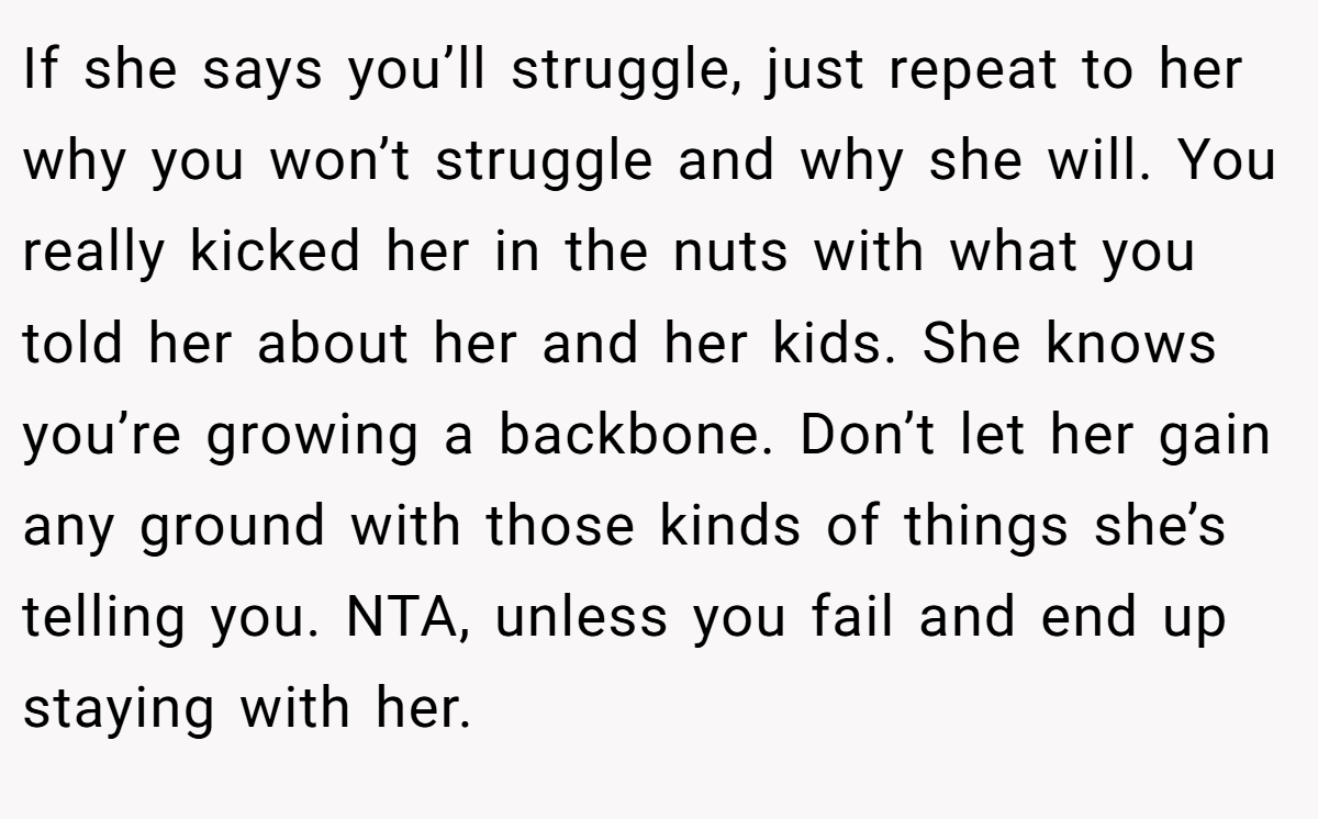 If she says you’ll struggle, just repeat to her why you won’t struggle and why she will. You really kicked her in the nuts with what you told her about her and her kids. She knows you’re growing a backbone. Don’t let her gain any ground with those kinds of things she’s telling you. NTA, unless you fail and end up staying with her.