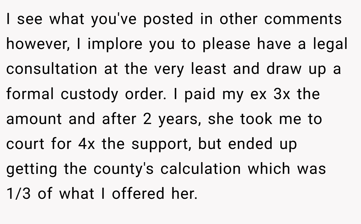 I see what you've posted in other comments however, I implore you to please have a legal consultation at the very least and draw up a formal custody order. I paid my ex 3x the amount and after 2 years, she took me to court for 4x the support, but ended up getting the county's calculation which was 1/3 of what I offered her.