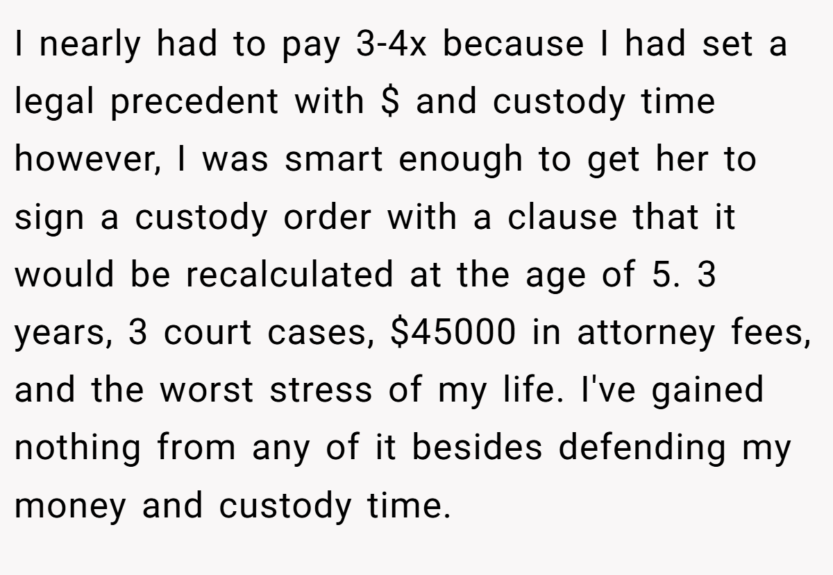 I nearly had to pay 3-4x because I had set a legal precedent with $ and custody time however, I was smart enough to get her to sign a custody order with a clause that it would be recalculated at the age of 5. 3 years, 3 court cases, $45000 in attorney fees, and the worst stress of my life. I've gained nothing from any of it besides defending my money and custody time.