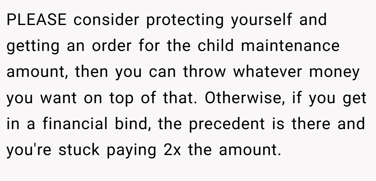PLEASE consider protecting yourself and getting an order for the child maintenance amount, then you can throw whatever money you want on top of that. Otherwise, if you get in a financial bind, the precedent is there and you're stuck paying 2x the amount.