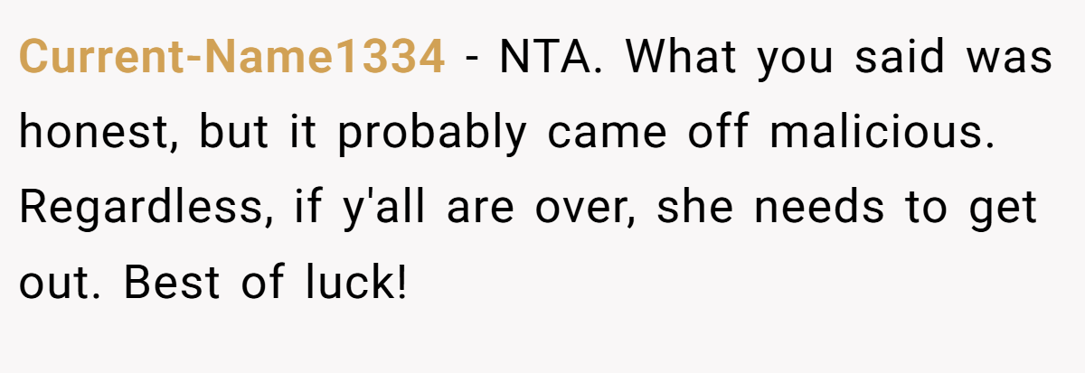Current-Name1334 − NTA. What you said was honest, but it probably came off malicious. Regardless, if y'all are over, she needs to get out. Best of luck!