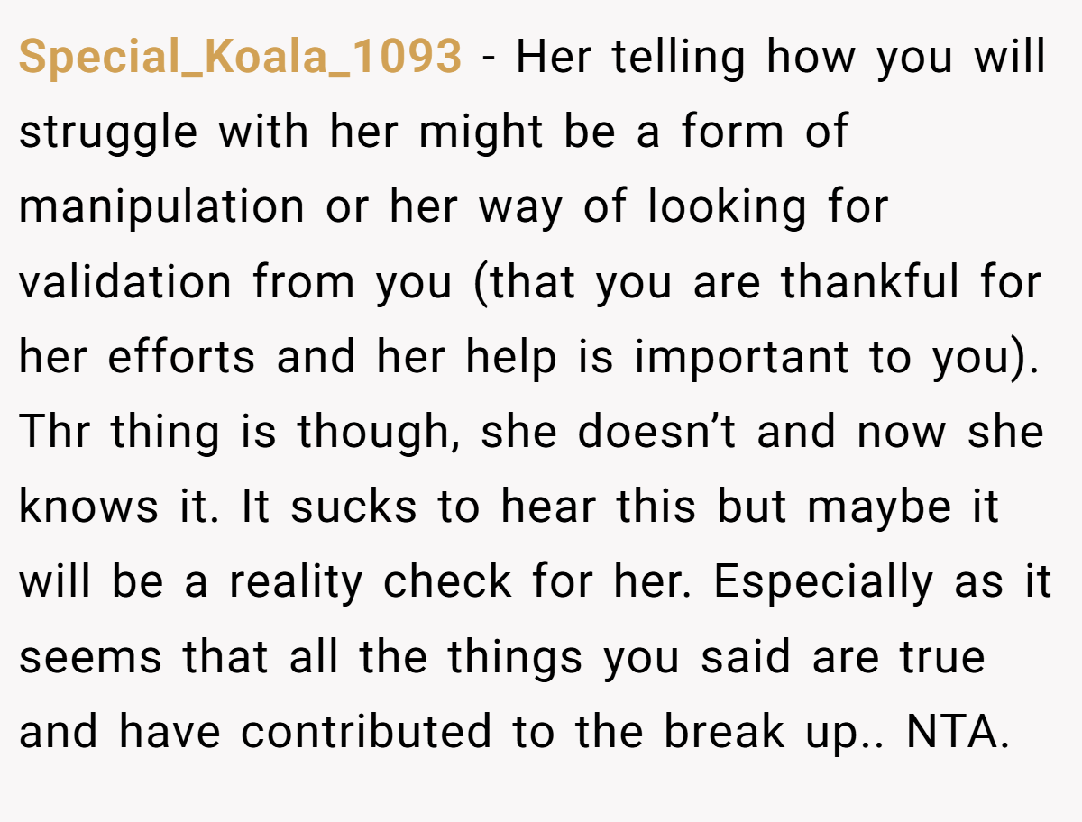 Special_Koala_1093 − Her telling how you will struggle with her might be a form of manipulation or her way of looking for validation from you (that you are thankful for her efforts and her help is important to you). Thr thing is though, she doesn’t and now she knows it. It sucks to hear this but maybe it will be a reality check for her. Especially as it seems that all the things you said are true and have contributed to the break up.. NTA.