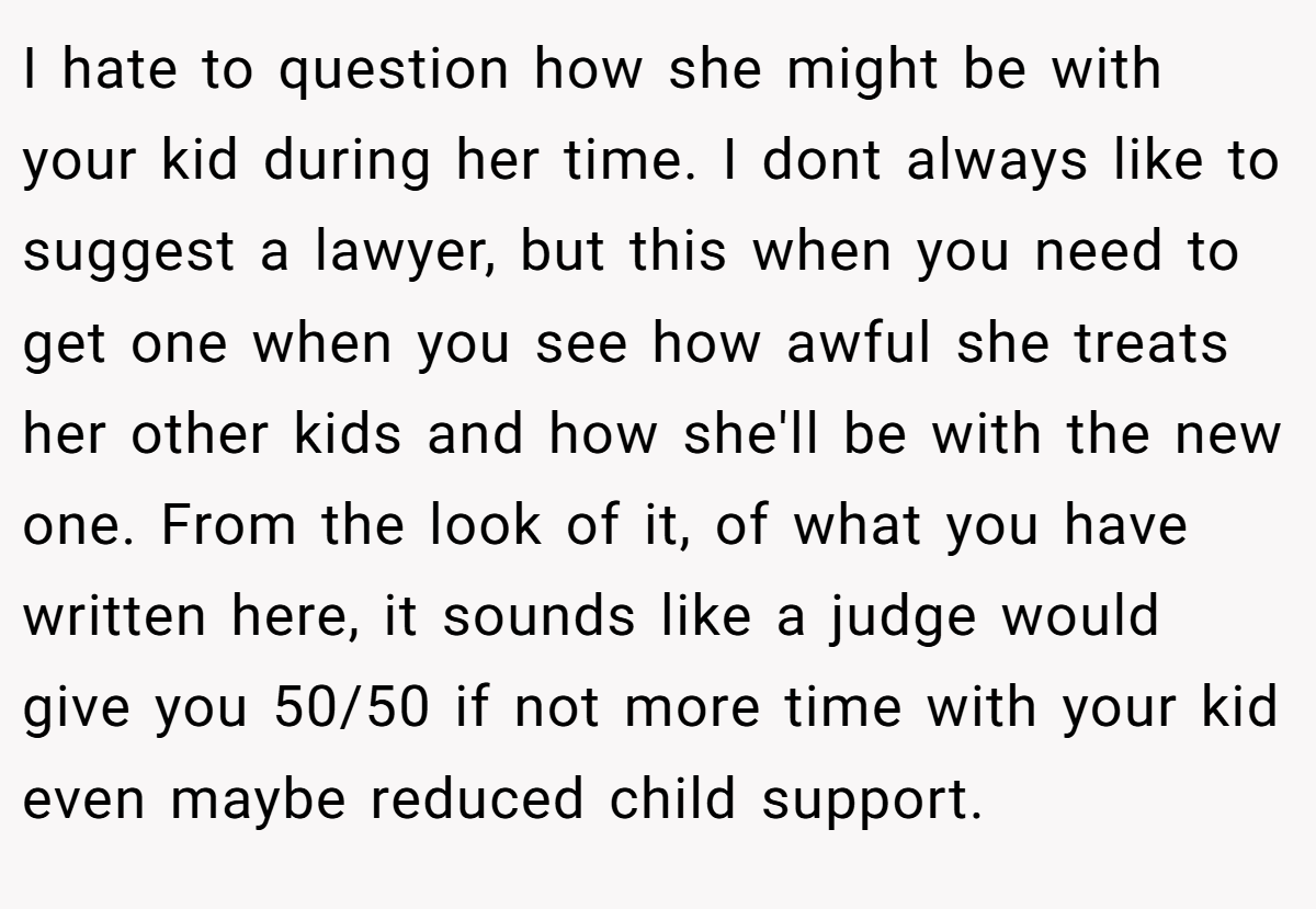 I hate to question how she might be with your kid during her time. I dont always like to suggest a lawyer, but this when you need to get one when you see how awful she treats her other kids and how she'll be with the new one. From the look of it, of what you have written here, it sounds like a judge would give you 50/50 if not more time with your kid even maybe reduced child support.