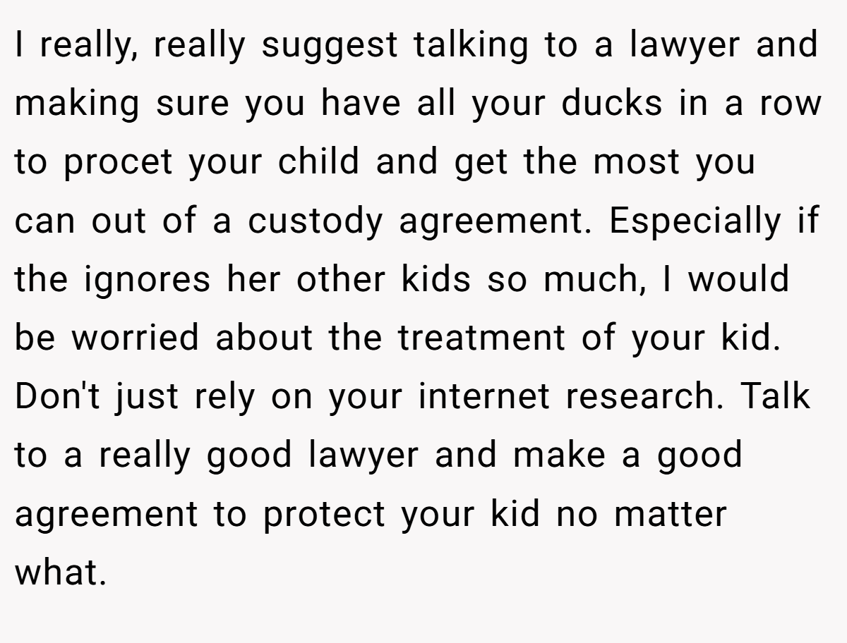 I really, really suggest talking to a lawyer and making sure you have all your ducks in a row to procet your child and get the most you can out of a custody agreement. Especially if the ignores her other kids so much, I would be worried about the treatment of your kid. Don't just rely on your internet research. Talk to a really good lawyer and make a good agreement to protect your kid no matter what.