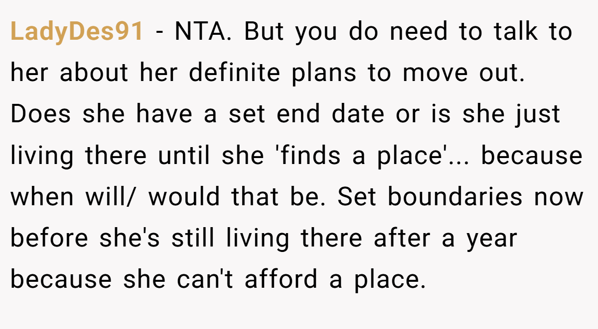 LadyDes91 − NTA. But you do need to talk to her about her definite plans to move out. Does she have a set end date or is she just living there until she 'finds a place'... because when will/ would that be. Set boundaries now before she's still living there after a year because she can't afford a place.