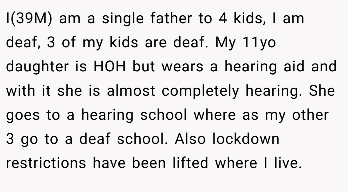 I(39M) am a single father to 4 kids, I am deaf, 3 of my kids are deaf. My 11yo daughter is HOH but wears a hearing aid and with it she is almost completely hearing. She goes to a hearing school where as my other 3 go to a deaf school. Also lockdown restrictions have been lifted where I live.