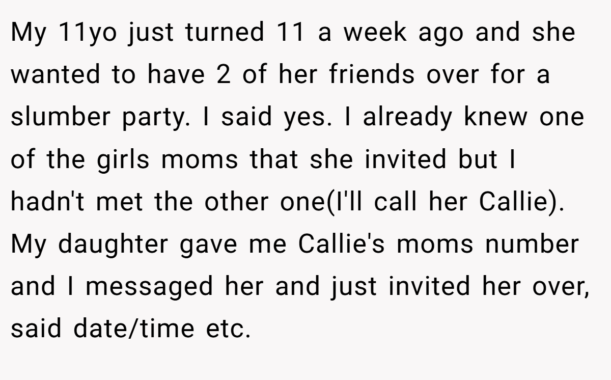 My 11yo just turned 11 a week ago and she wanted to have 2 of her friends over for a slumber party. I said yes. I already knew one of the girls moms that she invited but I hadn't met the other one(I'll call her Callie). My daughter gave me Callie's moms number and I messaged her and just invited her over, said date/time etc.