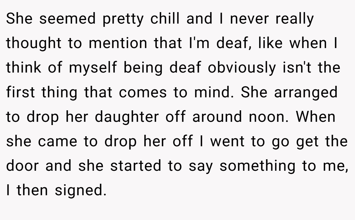 She seemed pretty chill and I never really thought to mention that I'm deaf, like when I think of myself being deaf obviously isn't the first thing that comes to mind. She arranged to drop her daughter off around noon. When she came to drop her off I went to go get the door and she started to say something to me, I then signed.
