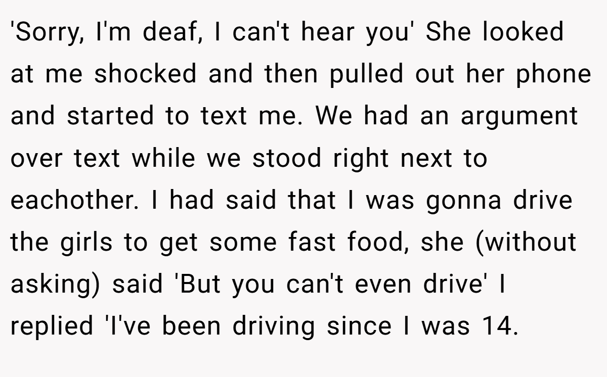 'Sorry, I'm deaf, I can't hear you' She looked at me shocked and then pulled out her phone and started to text me. We had an argument over text while we stood right next to eachother. I had said that I was gonna drive the girls to get some fast food, she (without asking) said 'But you can't even drive' I replied 'I've been driving since I was 14.