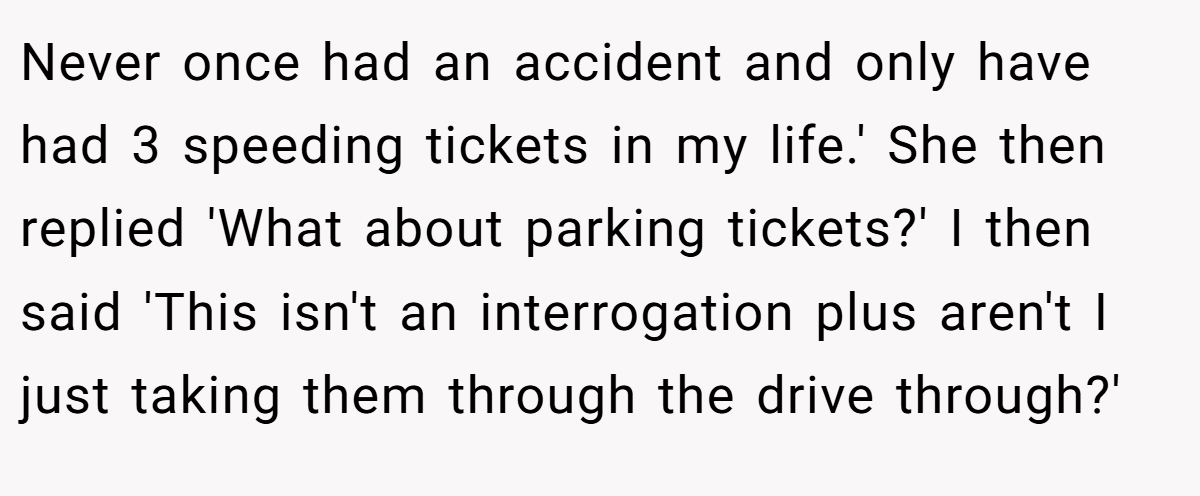 Never once had an accident and only have had 3 speeding tickets in my life.' She then replied 'What about parking tickets?' I then said 'This isn't an interrogation plus aren't I just taking them through the drive through?'