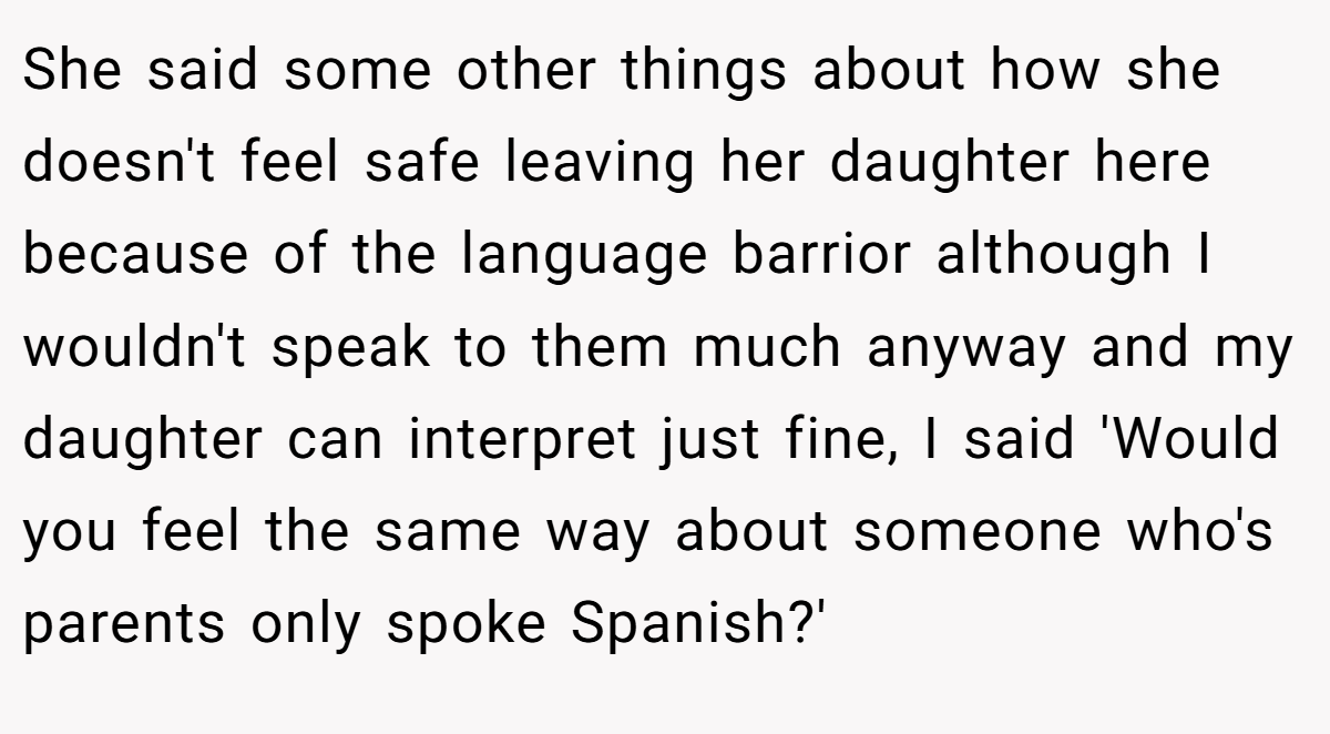 She said some other things about how she doesn't feel safe leaving her daughter here because of the language barrior although I wouldn't speak to them much anyway and my daughter can interpret just fine, I said 'Would you feel the same way about someone who's parents only spoke Spanish?'