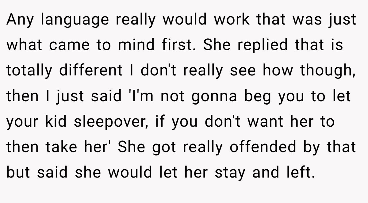 Any language really would work that was just what came to mind first. She replied that is totally different I don't really see how though, then I just said 'I'm not gonna beg you to let your kid sleepover, if you don't want her to then take her' She got really offended by that but said she would let her stay and left.