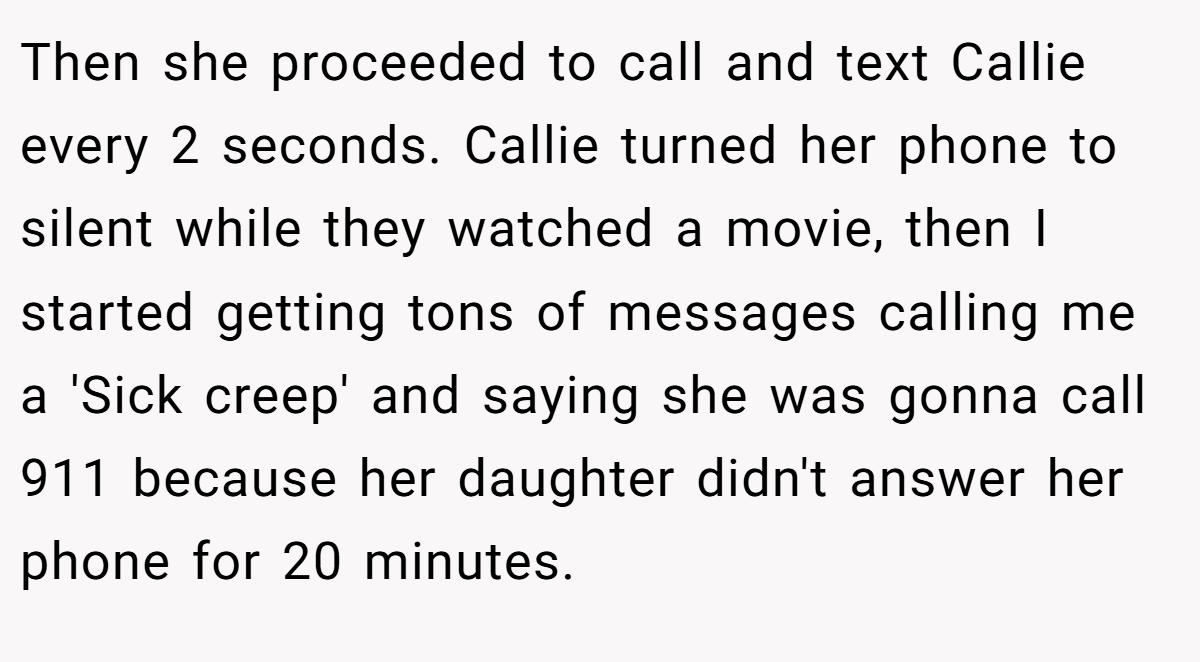 Then she proceeded to call and text Callie every 2 seconds. Callie turned her phone to silent while they watched a movie, then I started getting tons of messages calling me a 'Sick creep' and saying she was gonna call 911 because her daughter didn't answer her phone for 20 minutes.