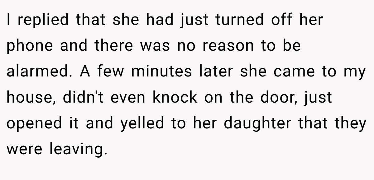 I replied that she had just turned off her phone and there was no reason to be alarmed. A few minutes later she came to my house, didn't even knock on the door, just opened it and yelled to her daughter that they were leaving.