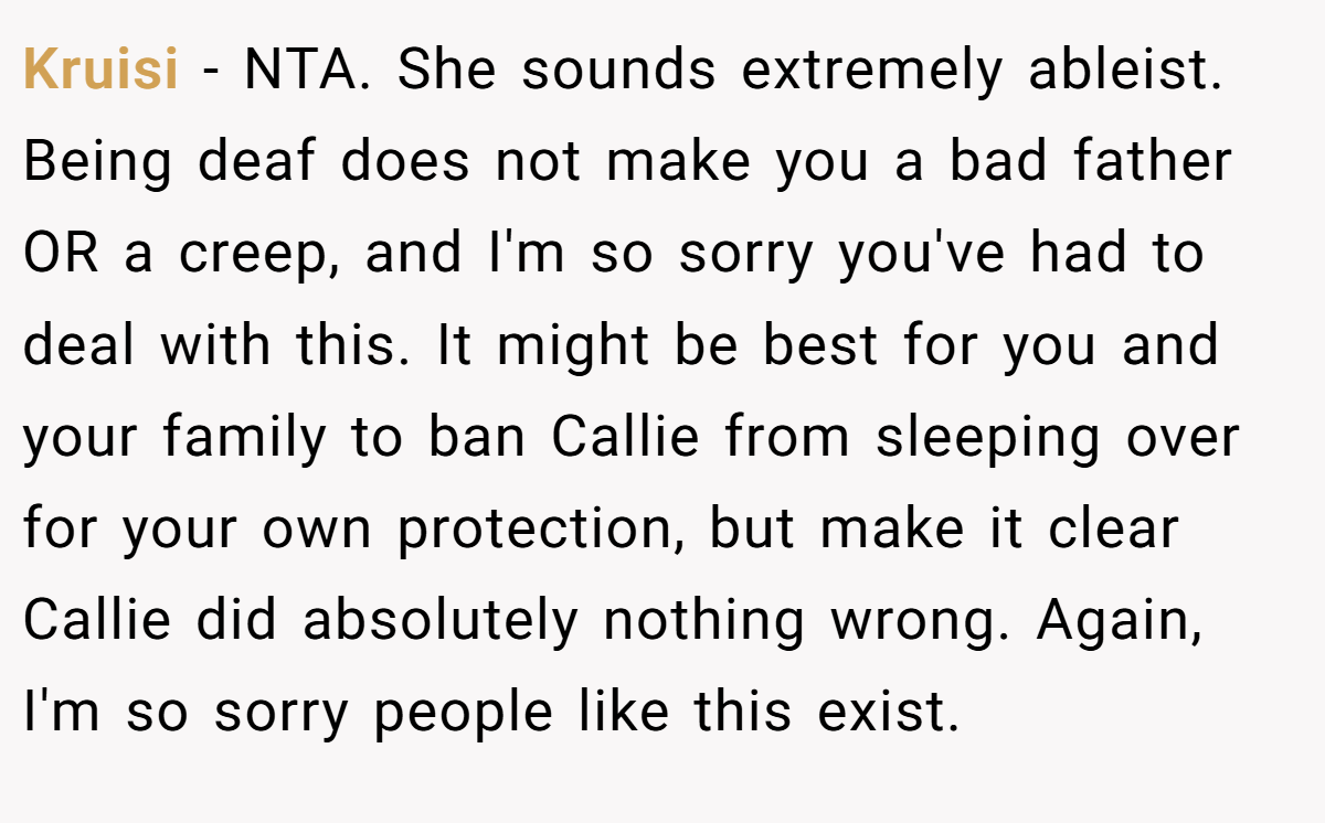 Kruisi - NTA. She sounds extremely ableist. Being deaf does not make you a bad father OR a creep, and I'm so sorry you've had to deal with this. It might be best for you and your family to ban Callie from sleeping over for your own protection, but make it clear Callie did absolutely nothing wrong. Again, I'm so sorry people like this exist.