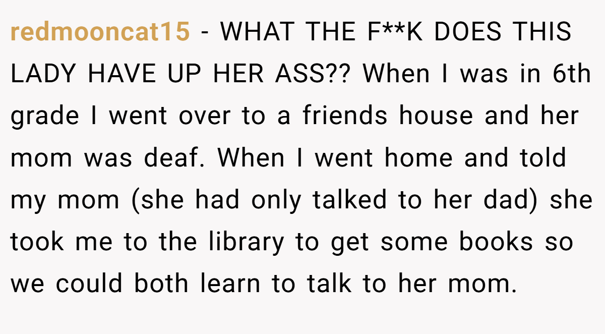 redmooncat15 - WHAT THE F**K DOES THIS LADY HAVE UP HER ASS?? When I was in 6th grade I went over to a friends house and her mom was deaf. When I went home and told my mom (she had only talked to her dad) she took me to the library to get some books so we could both learn to talk to her mom.