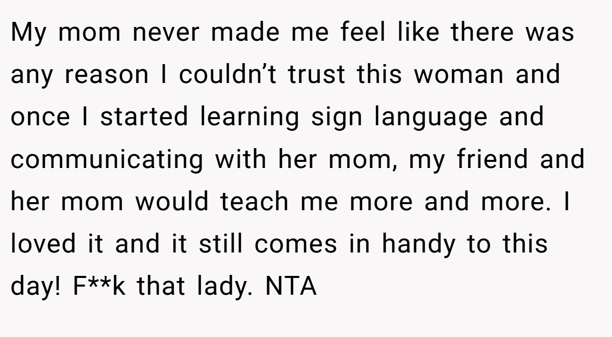 My mom never made me feel like there was any reason I couldn’t trust this woman and once I started learning sign language and communicating with her mom, my friend and her mom would teach me more and more. I loved it and it still comes in handy to this day! F**k that lady. NTA