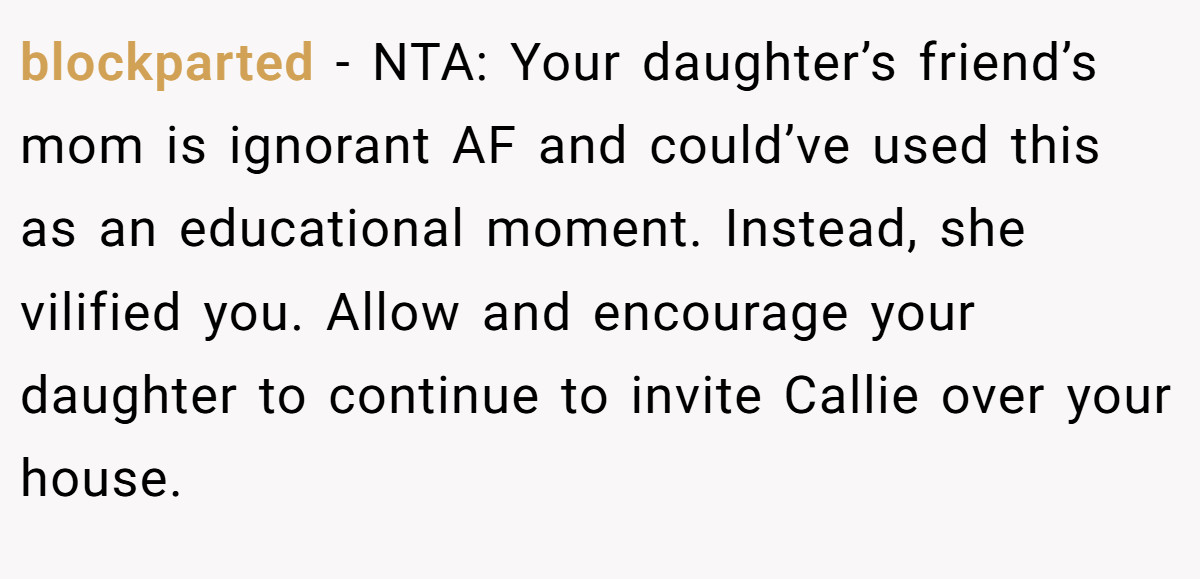 blockparted - NTA: Your daughter’s friend’s mom is ignorant AF and could’ve used this as an educational moment. Instead, she vilified you. Allow and encourage your daughter to continue to invite Callie over your house.