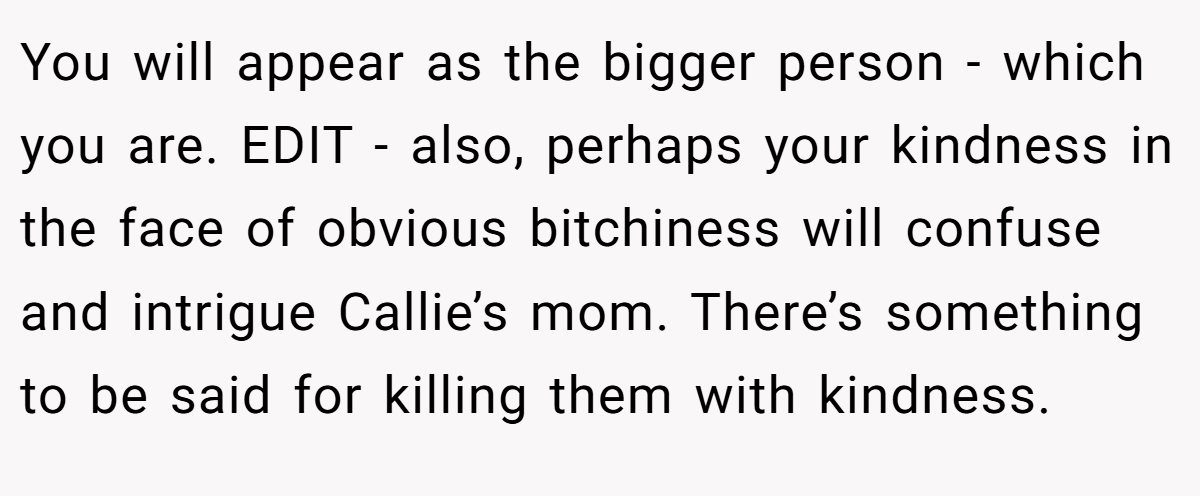 You will appear as the bigger person - which you are. EDIT - also, perhaps your kindness in the face of obvious bitchiness will confuse and intrigue Callie’s mom. There’s something to be said for killing them with kindness.