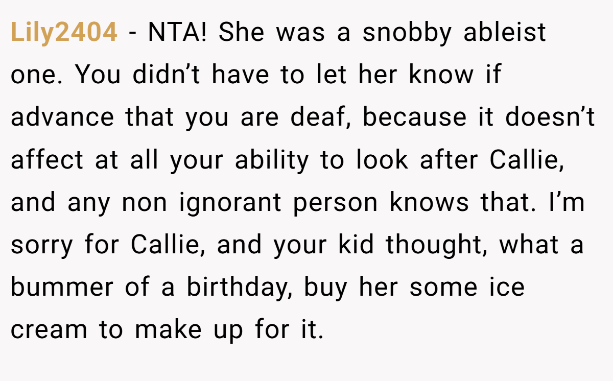 Lily2404 - NTA! She was a snobby ableist one. You didn’t have to let her know if advance that you are deaf, because it doesn’t affect at all your ability to look after Callie, and any non ignorant person knows that. I’m sorry for Callie, and your kid thought, what a bummer of a birthday, buy her some ice cream to make up for it.