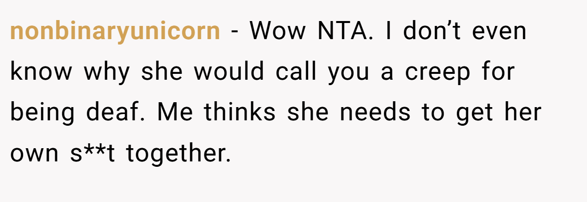 nonbinaryunicorn - Wow NTA. I don’t even know why she would call you a creep for being deaf. Me thinks she needs to get her own s**t together.