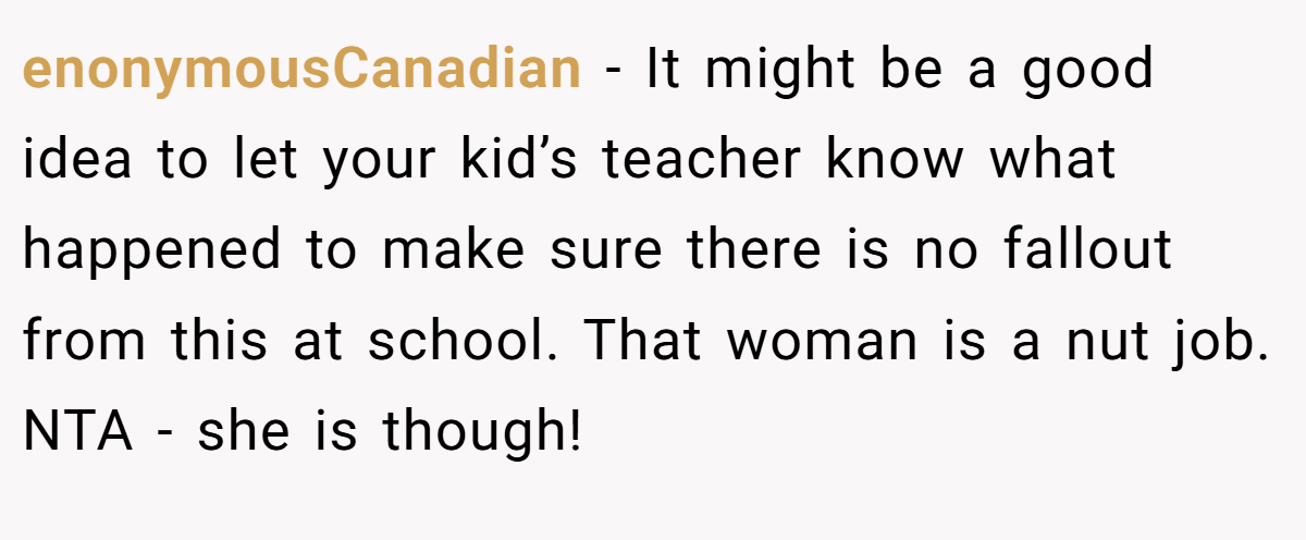 enonymousCanadian - It might be a good idea to let your kid’s teacher know what happened to make sure there is no fallout from this at school. That woman is a nut job. NTA - she is though!