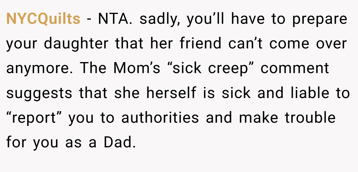 NYCQuilts - NTA. sadly, you’ll have to prepare your daughter that her friend can’t come over anymore. The Mom’s “sick creep” comment suggests that she herself is sick and liable to “report” you to authorities and make trouble for you as a Dad.
