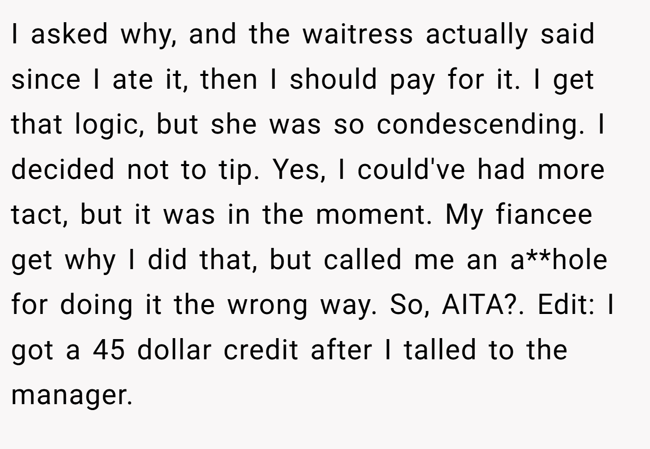I asked why, and the waitress actually said since I ate it, then I should pay for it. I get that logic, but she was so condescending. I decided not to tip. Yes, I could've had more tact, but it was in the moment. My fiancee get why I did that, but called me an a**hole for doing it the wrong way. So, AITA?. Edit: I got a 45 dollar credit after I talled to the manager.