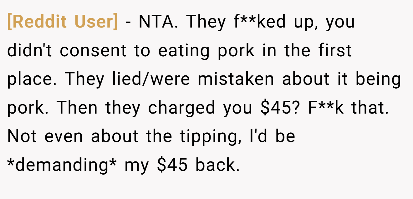 [Reddit User] - NTA. They f**ked up, you didn't consent to eating pork in the first place. They lied/were mistaken about it being pork. Then they charged you $45? F**k that. Not even about the tipping, I'd be *demanding* my $45 back.