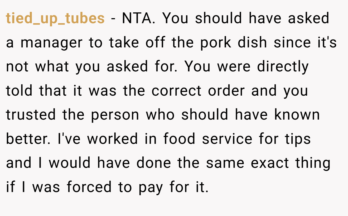 tied_up_tubes - NTA. You should have asked a manager to take off the pork dish since it's not what you asked for. You were directly told that it was the correct order and you trusted the person who should have known better. I've worked in food service for tips and I would have done the same exact thing if I was forced to pay for it.