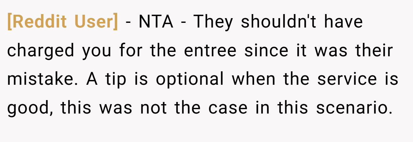 [Reddit User] - NTA - They shouldn't have charged you for the entree since it was their mistake. A tip is optional when the service is good, this was not the case in this scenario.