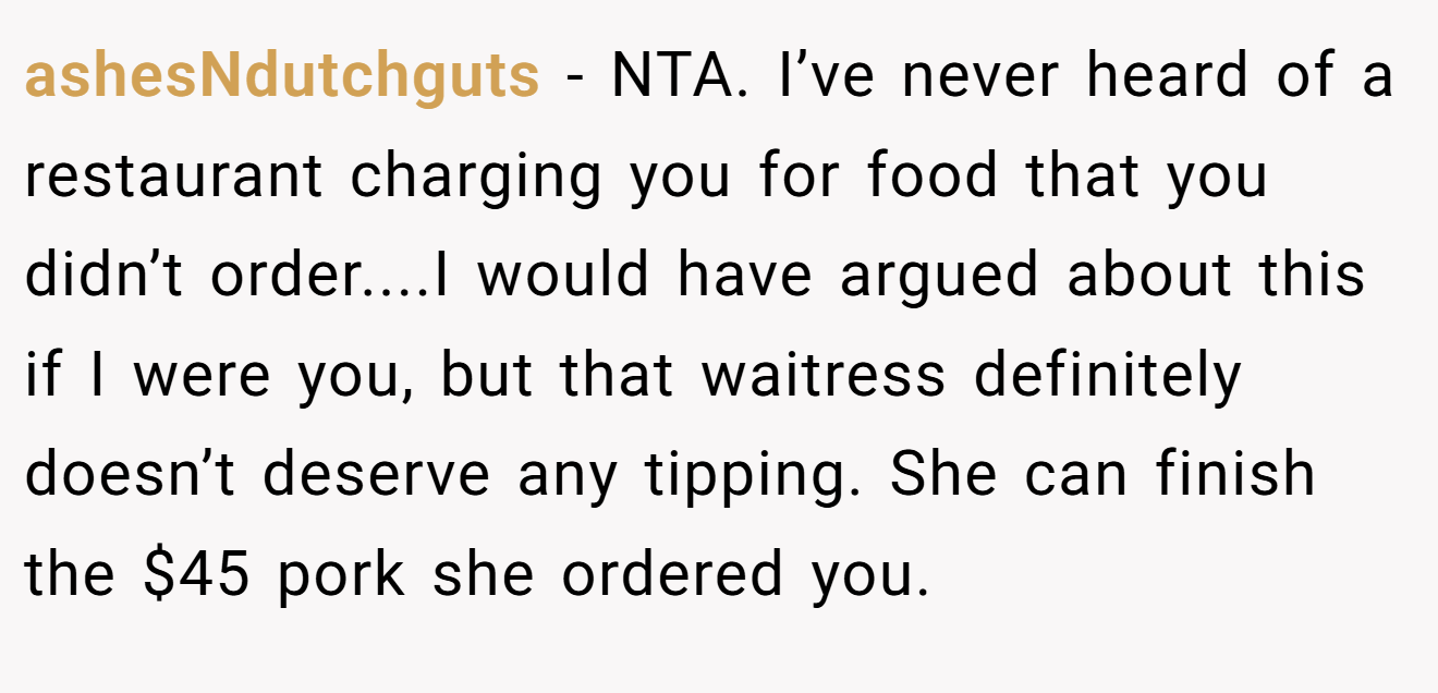 ashesNdutchguts - NTA. I’ve never heard of a restaurant charging you for food that you didn’t order....I would have argued about this if I were you, but that waitress definitely doesn’t deserve any tipping. She can finish the $45 pork she ordered you.
