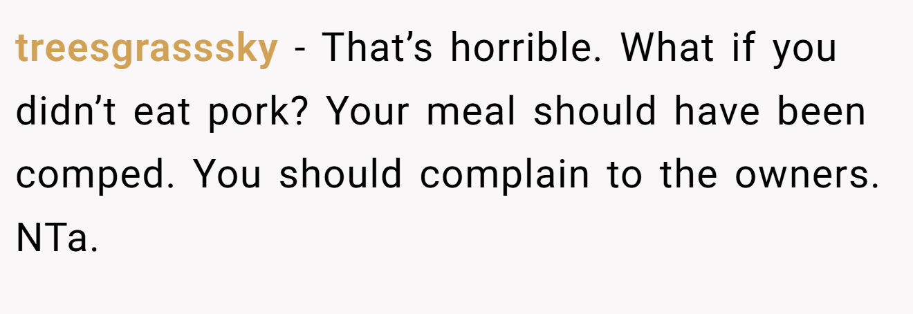 treesgrasssky - That’s horrible. What if you didn’t eat pork? Your meal should have been comped. You should complain to the owners. NTa.