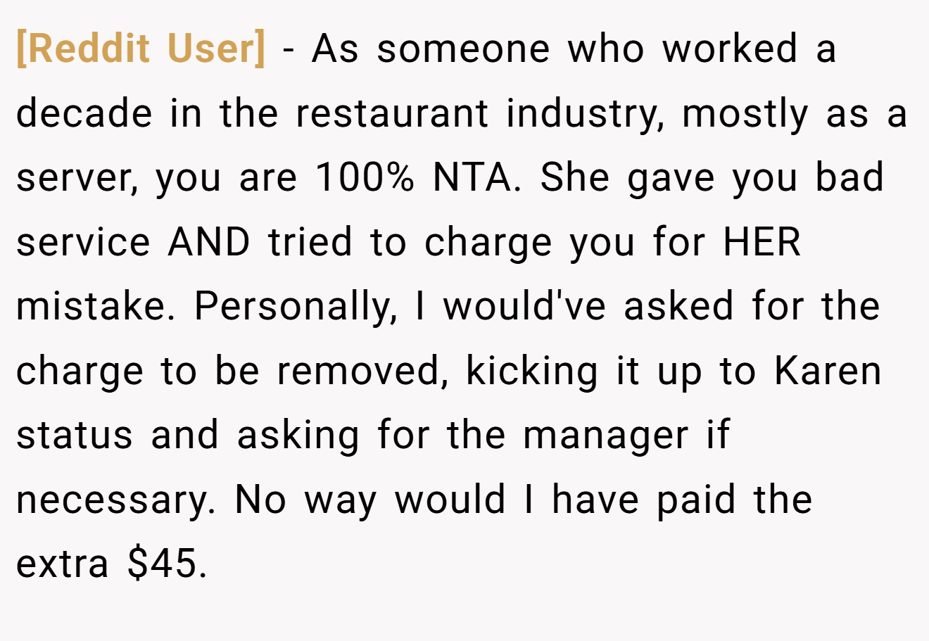 [Reddit User] - As someone who worked a decade in the restaurant industry, mostly as a server, you are 100% NTA. She gave you bad service AND tried to charge you for HER mistake. Personally, I would've asked for the charge to be removed, kicking it up to Karen status and asking for the manager if necessary. No way would I have paid the extra $45.