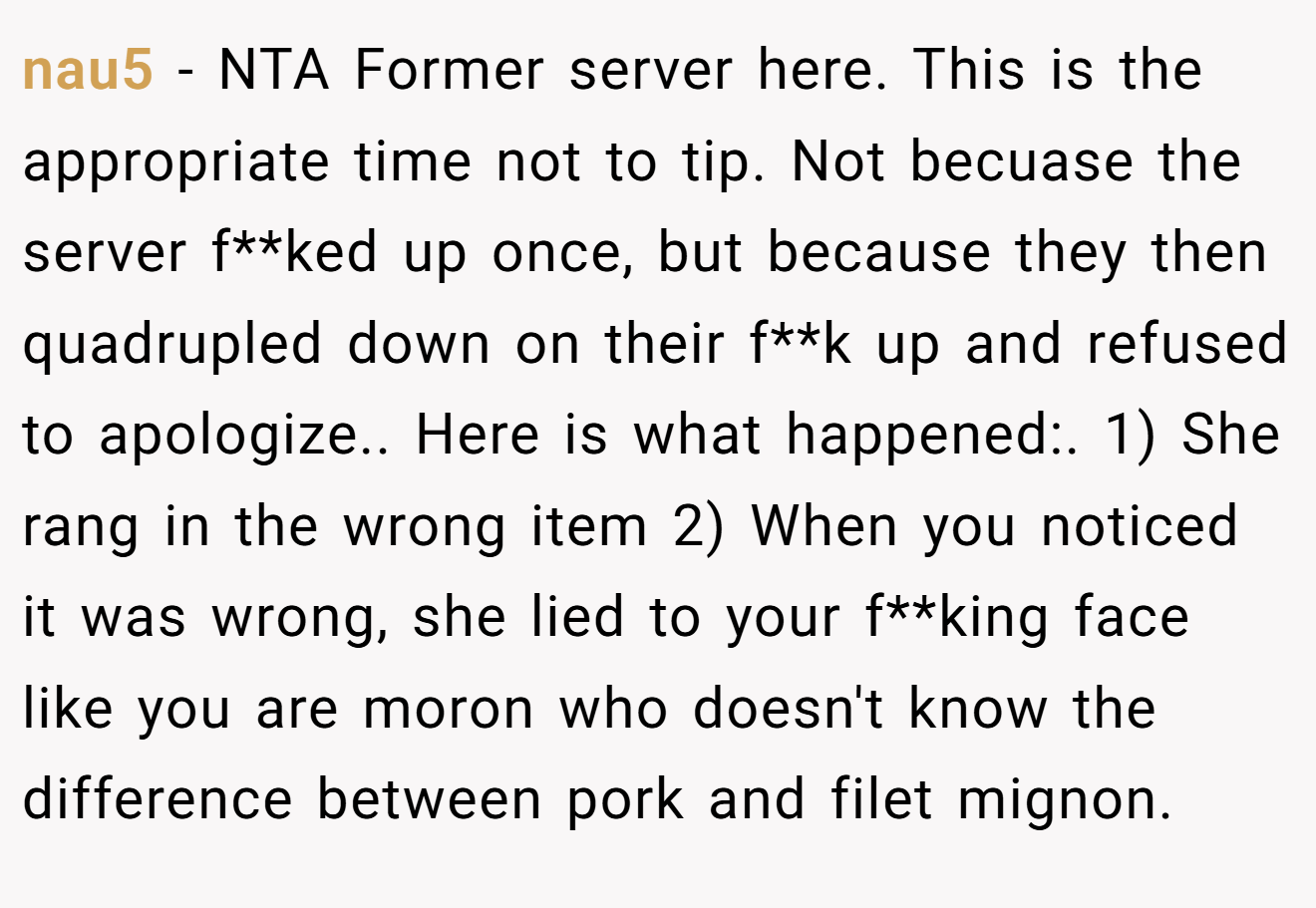 nau5 - NTA Former server here. This is the appropriate time not to tip. Not becuase the server f**ked up once, but because they then quadrupled down on their f**k up and refused to apologize.. Here is what happened:. 1) She rang in the wrong item 2) When you noticed it was wrong, she lied to your f**king face like you are moron who doesn't know the difference between pork and filet mignon.