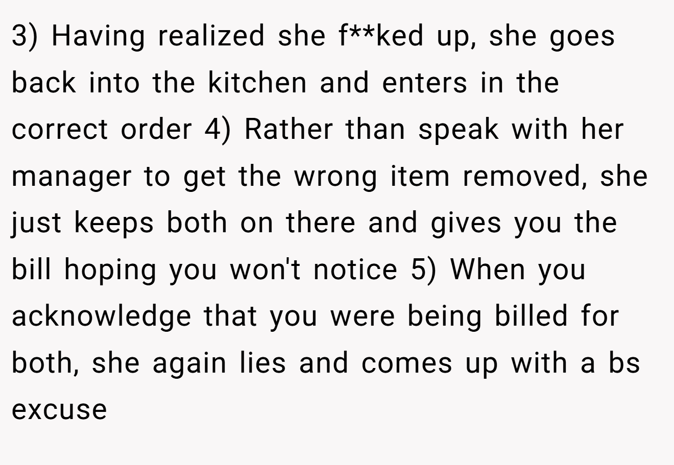 3) Having realized she f**ked up, she goes back into the kitchen and enters in the correct order 4) Rather than speak with her manager to get the wrong item removed, she just keeps both on there and gives you the bill hoping you won't notice 5) When you acknowledge that you were being billed for both, she again lies and comes up with a bs excuse