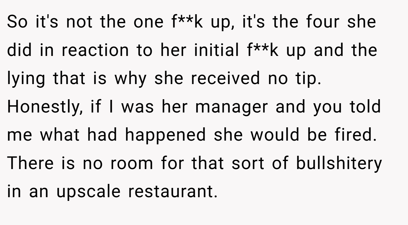 So it's not the one f**k up, it's the four she did in reaction to her initial f**k up and the lying that is why she received no tip. Honestly, if I was her manager and you told me what had happened she would be fired. There is no room for that sort of bullshitery in an upscale restaurant.