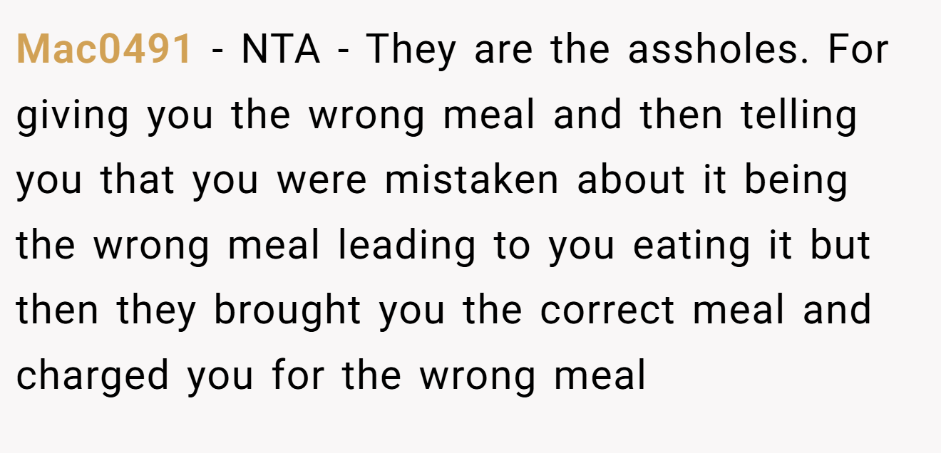 Mac0491 - NTA - They are the assholes. For giving you the wrong meal and then telling you that you were mistaken about it being the wrong meal leading to you eating it but then they brought you the correct meal and charged you for the wrong meal