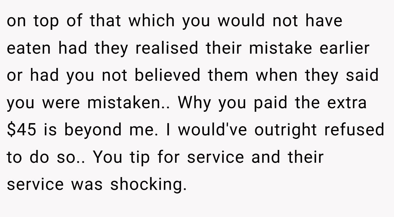 on top of that which you would not have eaten had they realised their mistake earlier or had you not believed them when they said you were mistaken.. Why you paid the extra $45 is beyond me. I would've outright refused to do so.. You tip for service and their service was shocking.