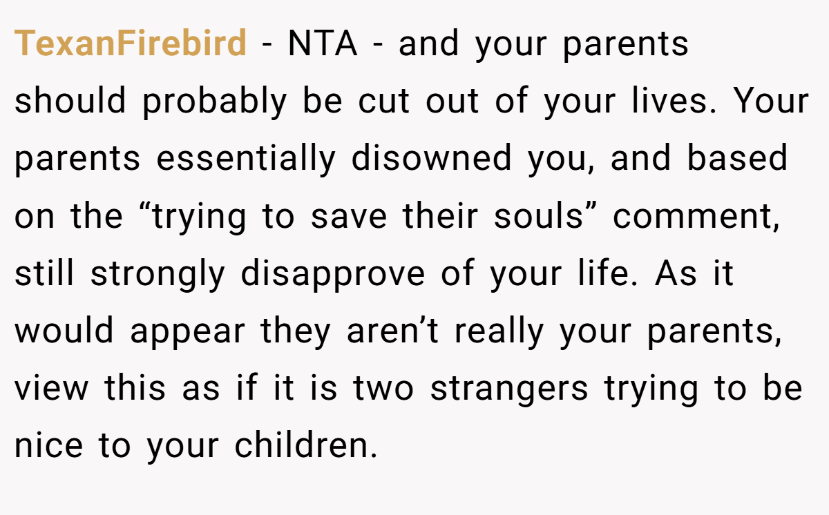 TexanFirebird − NTA - and your parents should probably be cut out of your lives. Your parents essentially disowned you, and based on the “trying to save their souls” comment, still strongly disapprove of your life. As it would appear they aren’t really your parents, view this as if it is two strangers trying to be nice to your children.