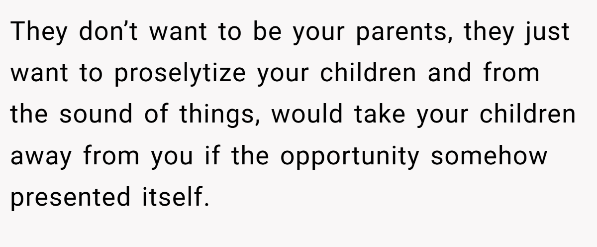 They don’t want to be your parents, they just want to proselytize your children and from the sound of things, would take your children away from you if the opportunity somehow presented itself.