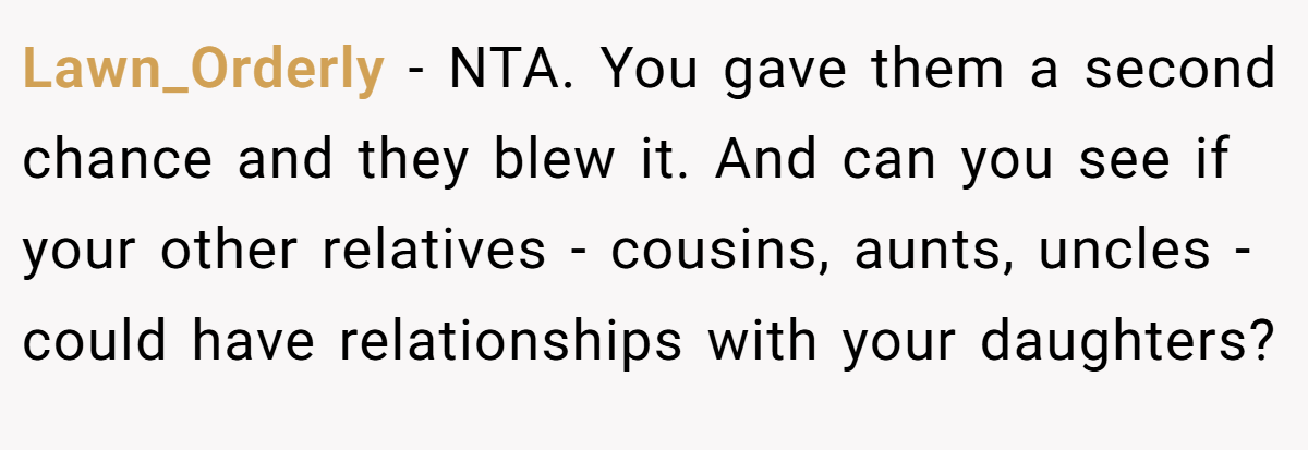 Lawn_Orderly − NTA. You gave them a second chance and they blew it. And can you see if your other relatives - cousins, aunts, uncles - could have relationships with your daughters?