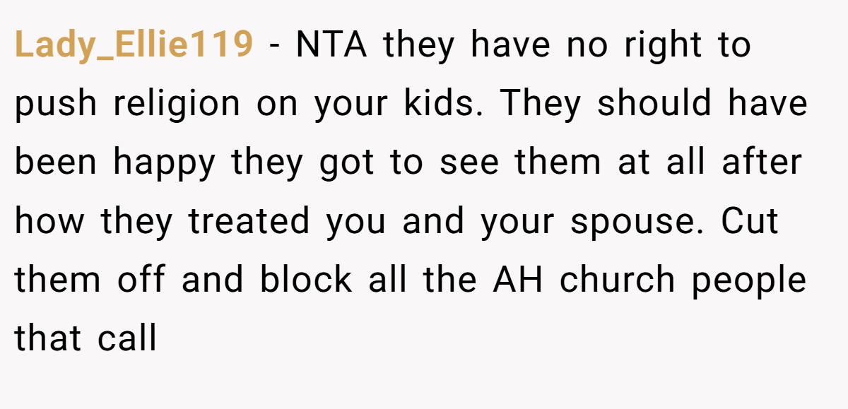 Lady_Ellie119 − NTA they have no right to push religion on your kids. They should have been happy they got to see them at all after how they treated you and your spouse. Cut them off and block all the AH church people that call