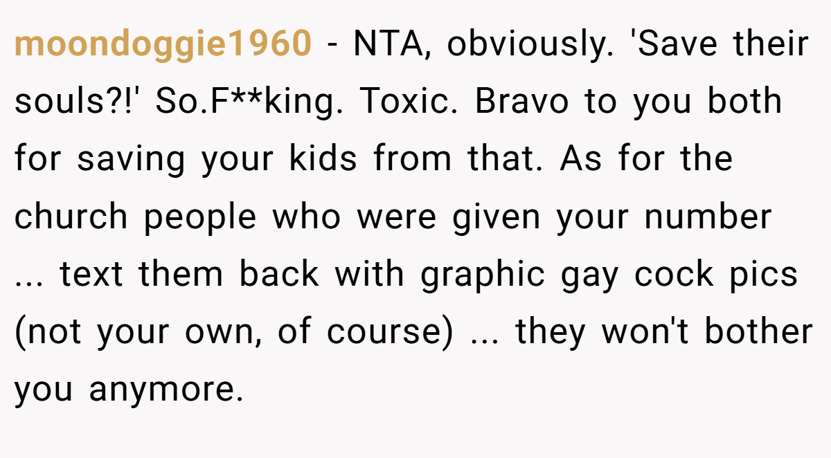 moondoggie1960 − NTA, obviously. 'Save their souls?!' So.F**king. Toxic. Bravo to you both for saving your kids from that. As for the church people who were given your number ... text them back with graphic gay cock pics (not your own, of course) ... they won't bother you anymore.